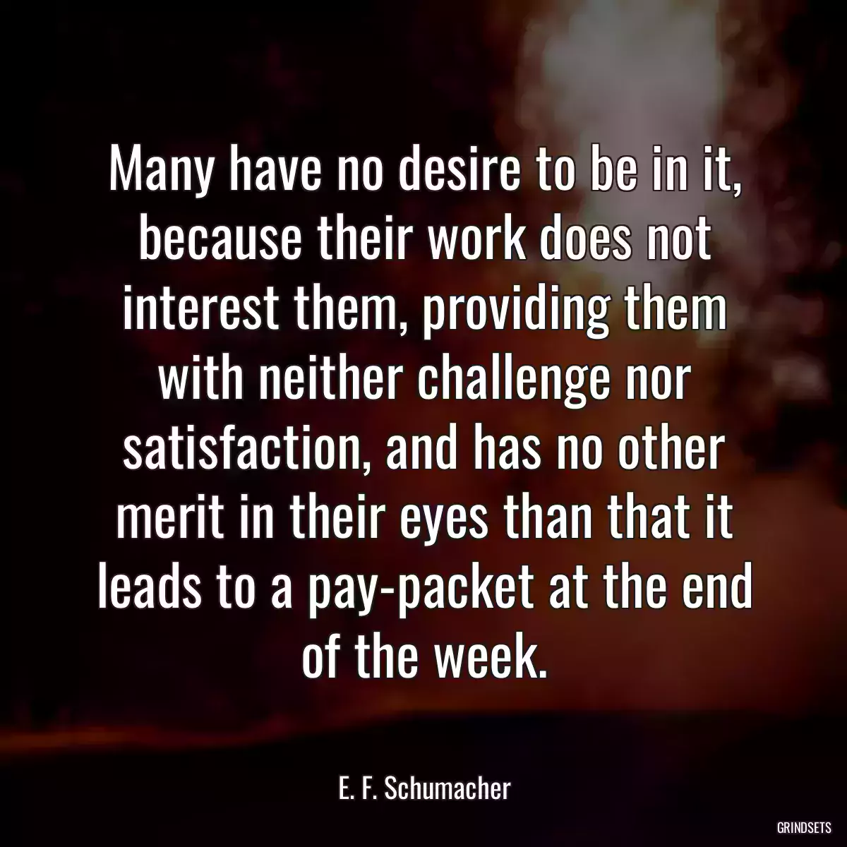 Many have no desire to be in it, because their work does not interest them, providing them with neither challenge nor satisfaction, and has no other merit in their eyes than that it leads to a pay-packet at the end of the week.