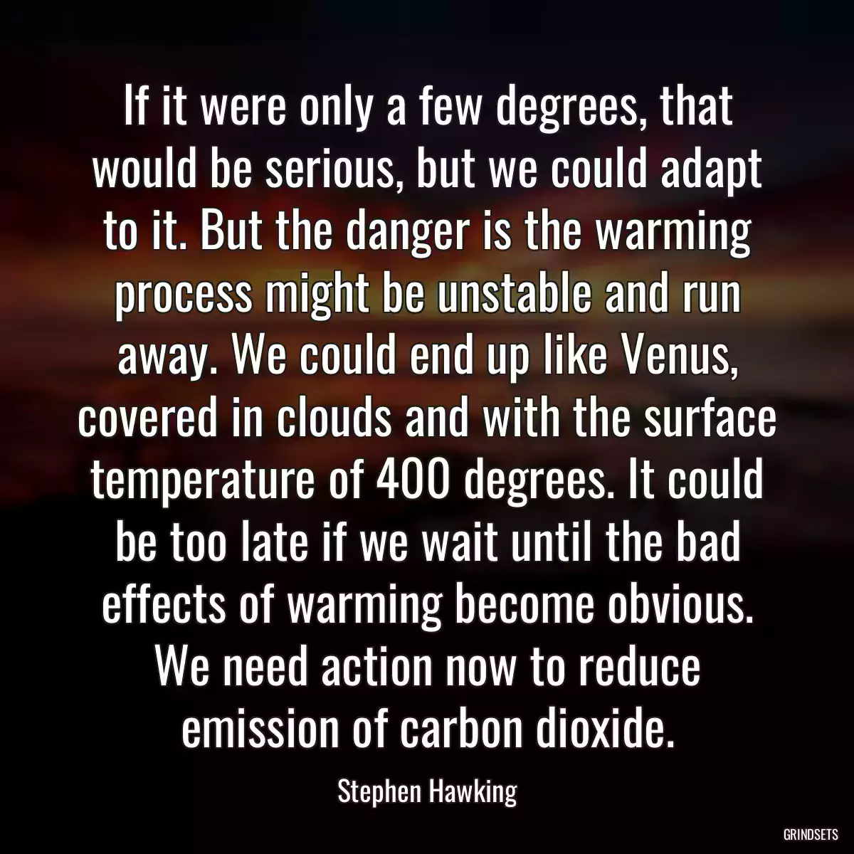 If it were only a few degrees, that would be serious, but we could adapt to it. But the danger is the warming process might be unstable and run away. We could end up like Venus, covered in clouds and with the surface temperature of 400 degrees. It could be too late if we wait until the bad effects of warming become obvious. We need action now to reduce emission of carbon dioxide.