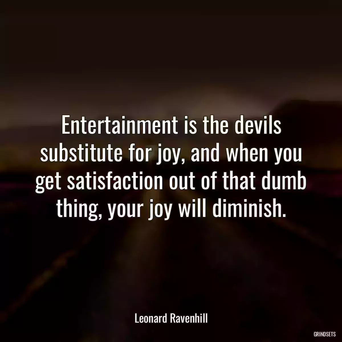 Entertainment is the devils substitute for joy, and when you get satisfaction out of that dumb thing, your joy will diminish.