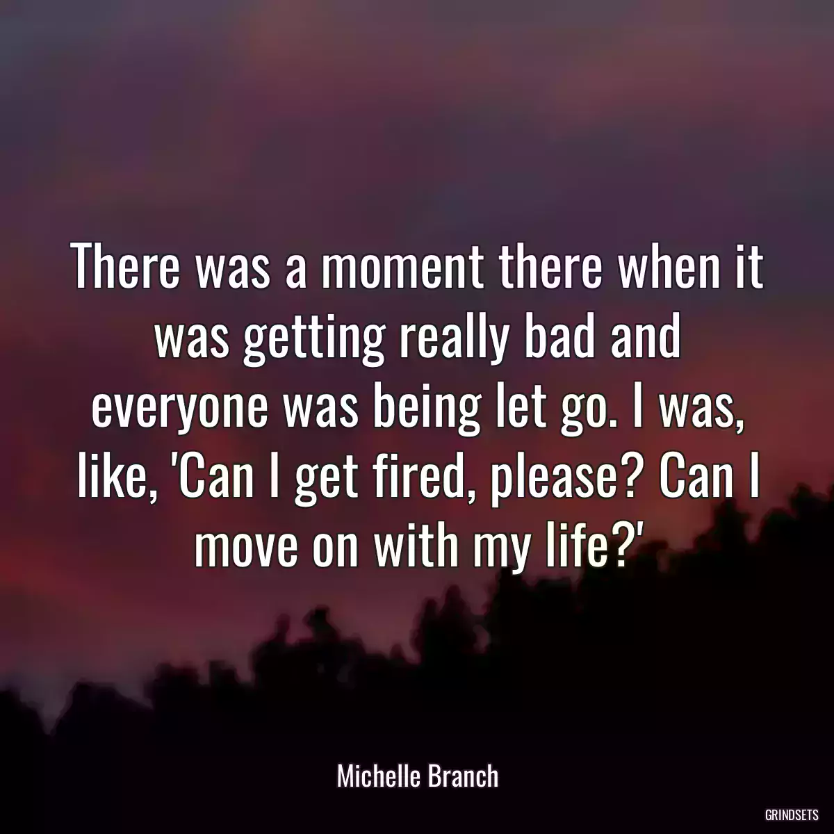 There was a moment there when it was getting really bad and everyone was being let go. I was, like, \'Can I get fired, please? Can I move on with my life?\'