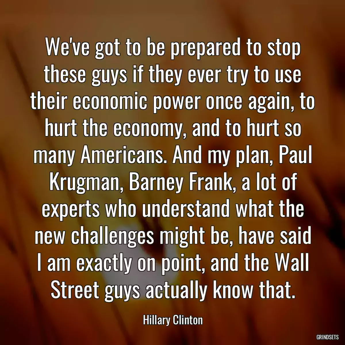 We\'ve got to be prepared to stop these guys if they ever try to use their economic power once again, to hurt the economy, and to hurt so many Americans. And my plan, Paul Krugman, Barney Frank, a lot of experts who understand what the new challenges might be, have said I am exactly on point, and the Wall Street guys actually know that.