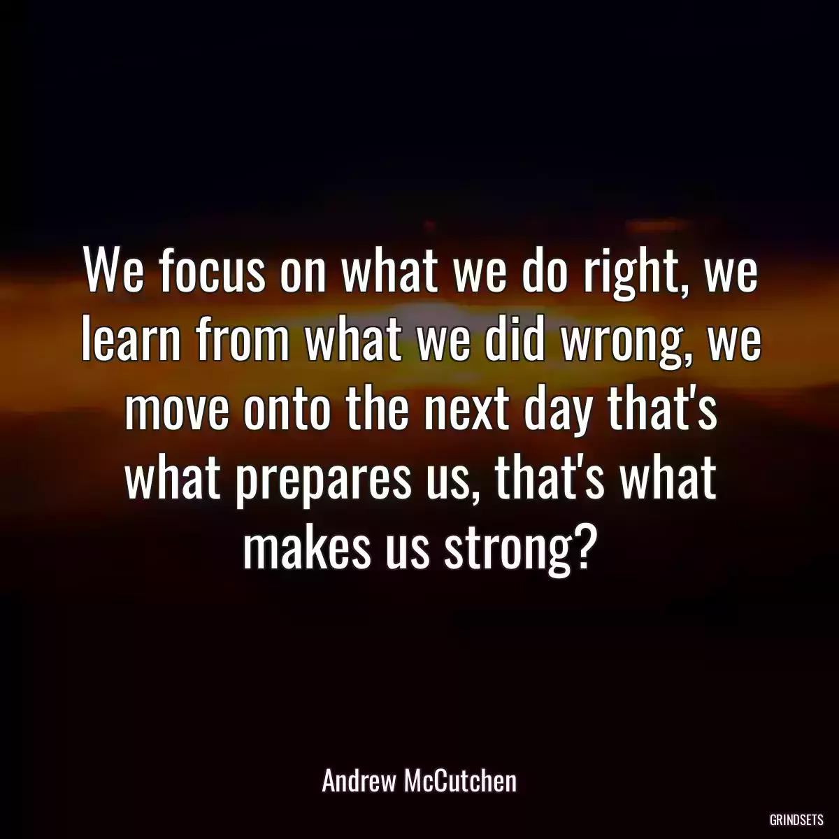 We focus on what we do right, we learn from what we did wrong, we move onto the next day that\'s what prepares us, that\'s what makes us strong?