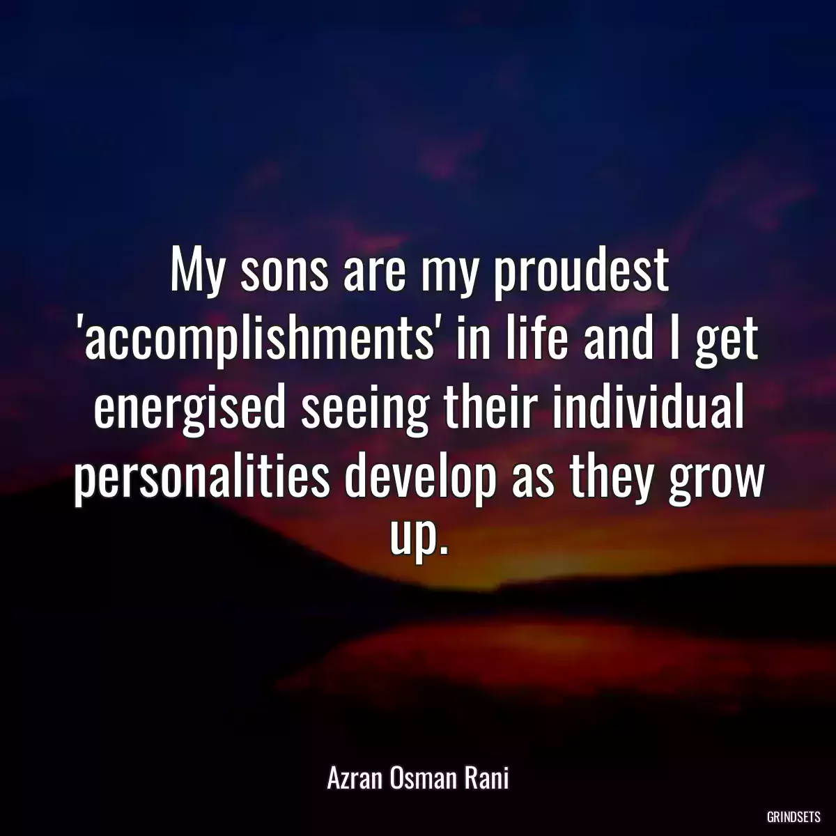 My sons are my proudest \'accomplishments\' in life and I get energised seeing their individual personalities develop as they grow up.