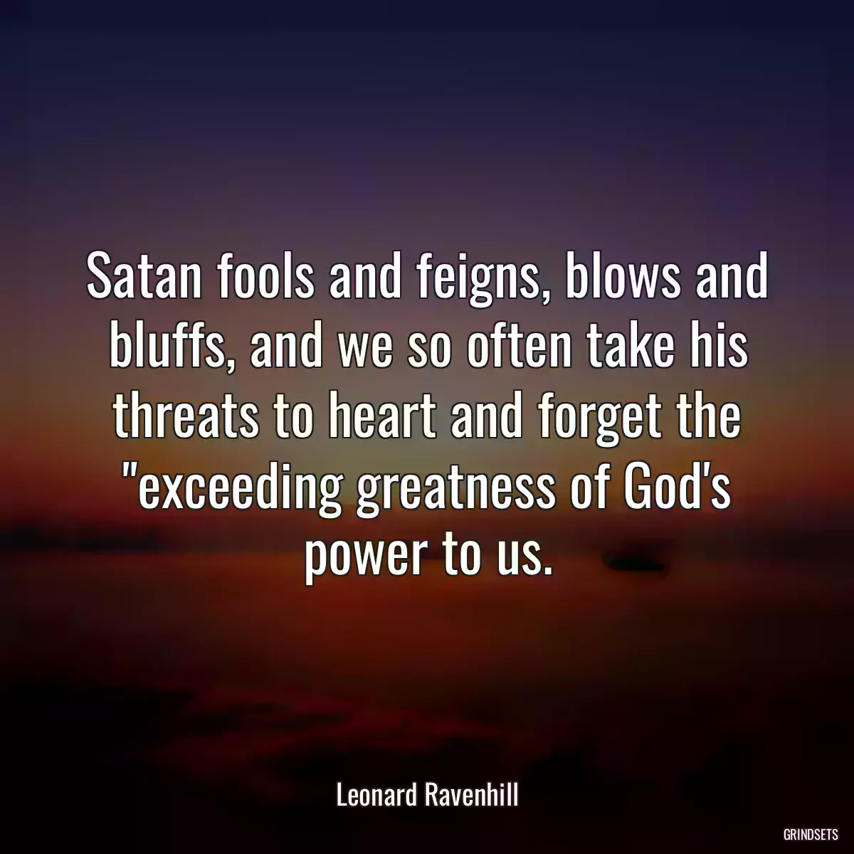 Satan fools and feigns, blows and bluffs, and we so often take his threats to heart and forget the \