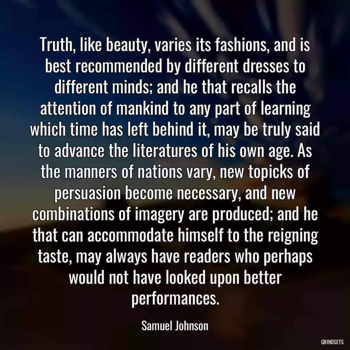 Truth, like beauty, varies its fashions, and is best recommended by different dresses to different minds; and he that recalls the attention of mankind to any part of learning which time has left behind it, may be truly said to advance the literatures of his own age. As the manners of nations vary, new topicks of persuasion become necessary, and new combinations of imagery are produced; and he that can accommodate himself to the reigning taste, may always have readers who perhaps would not have looked upon better performances.