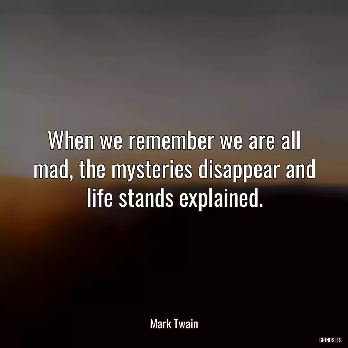 When we remember we are all mad, the mysteries disappear and life stands explained.