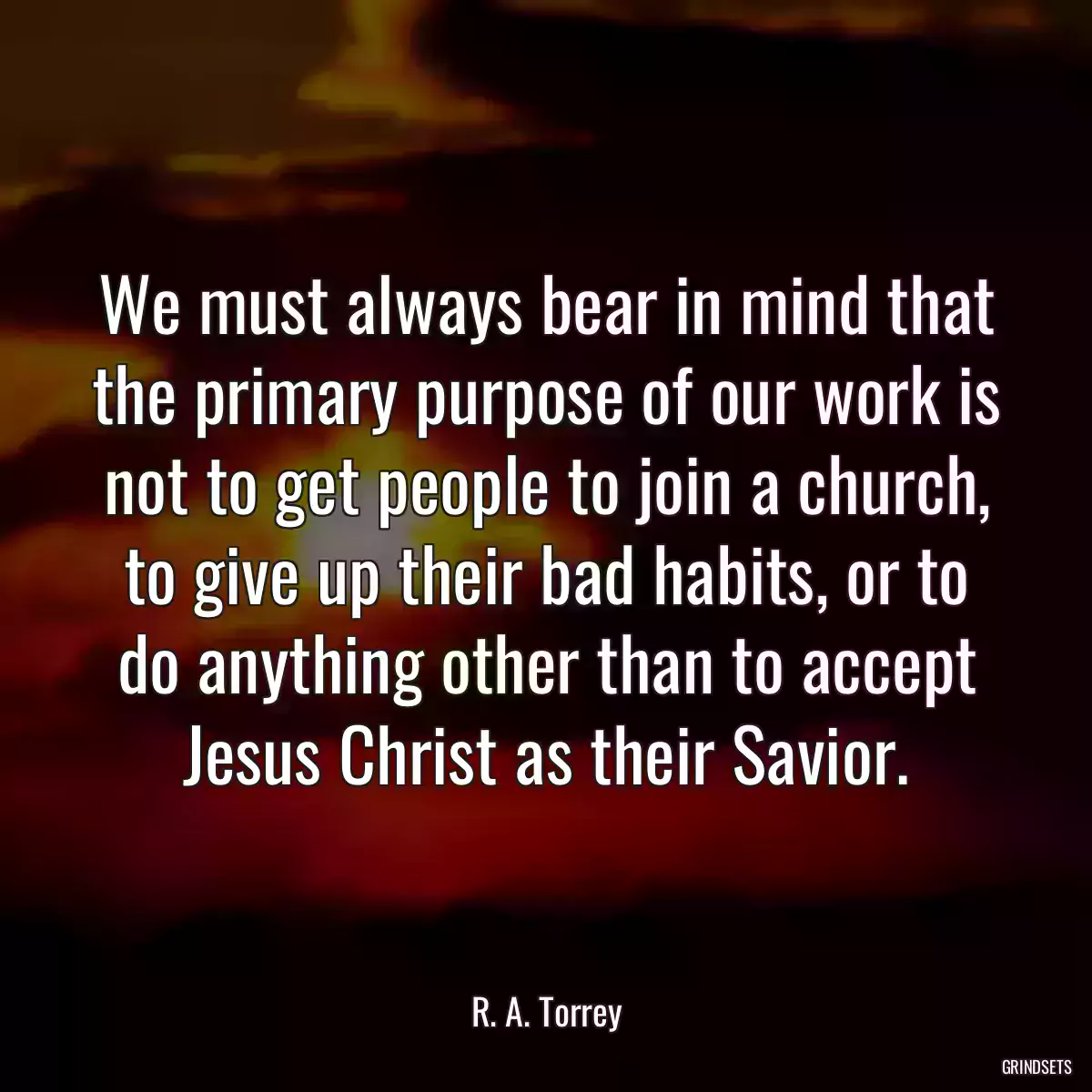 We must always bear in mind that the primary purpose of our work is not to get people to join a church, to give up their bad habits, or to do anything other than to accept Jesus Christ as their Savior.