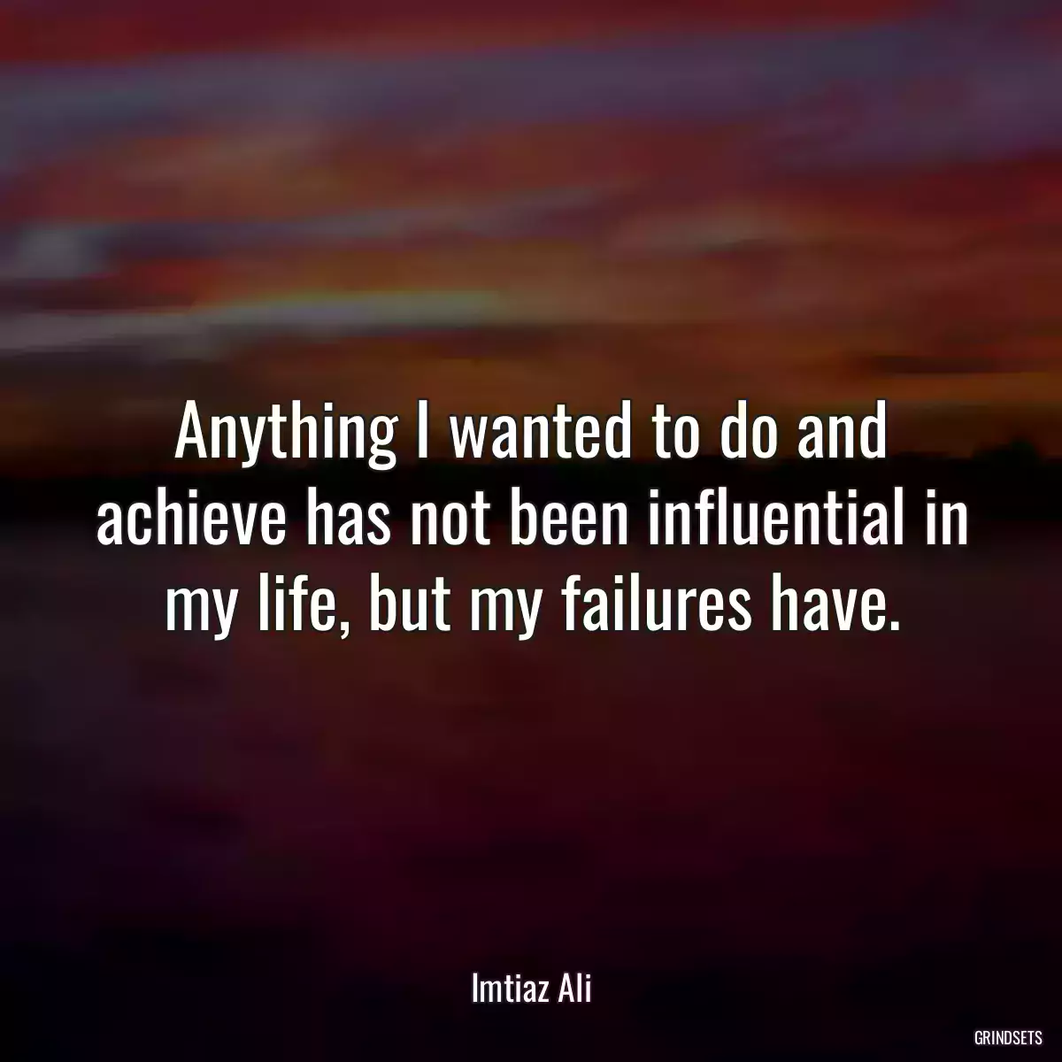 Anything I wanted to do and achieve has not been influential in my life, but my failures have.