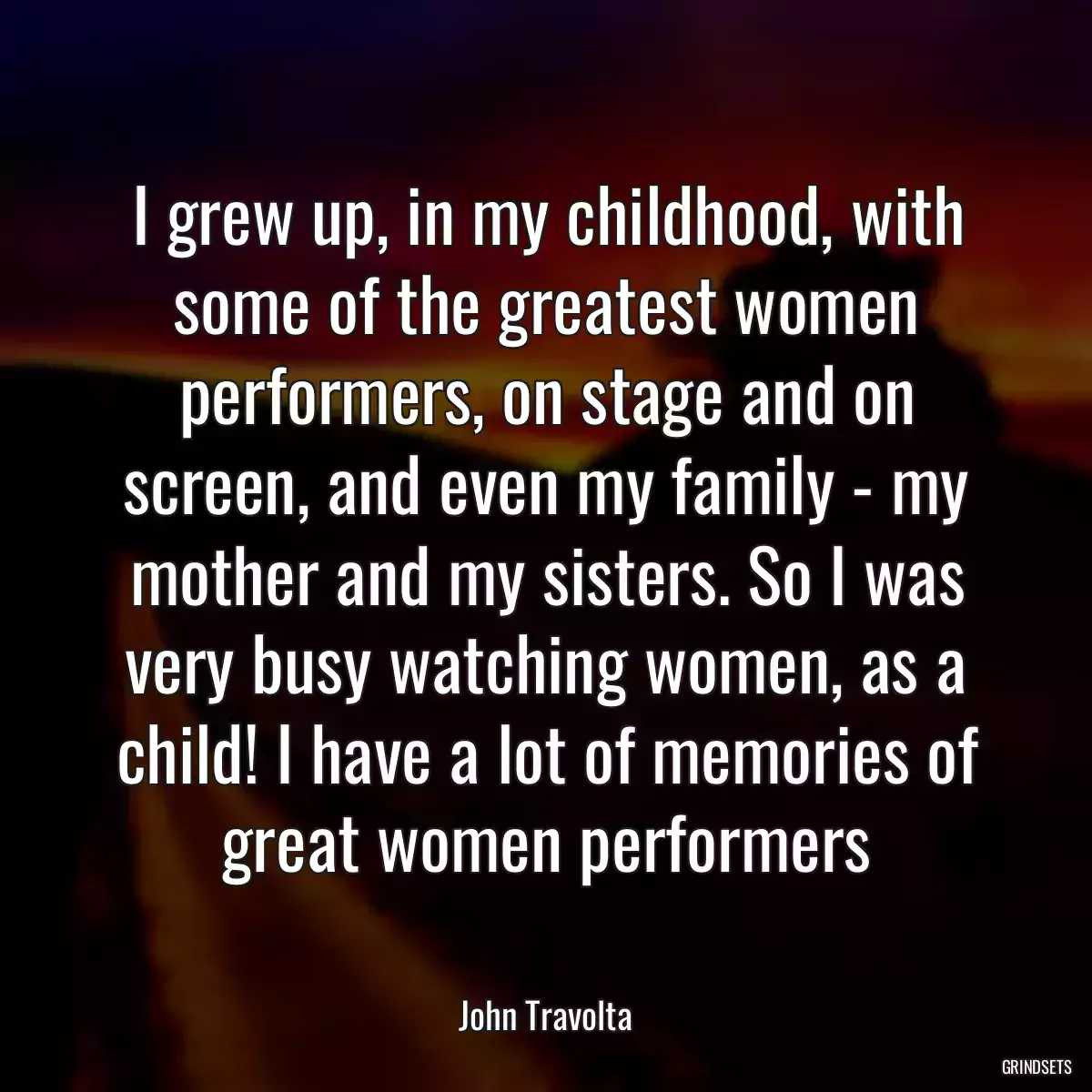 I grew up, in my childhood, with some of the greatest women performers, on stage and on screen, and even my family - my mother and my sisters. So I was very busy watching women, as a child! I have a lot of memories of great women performers