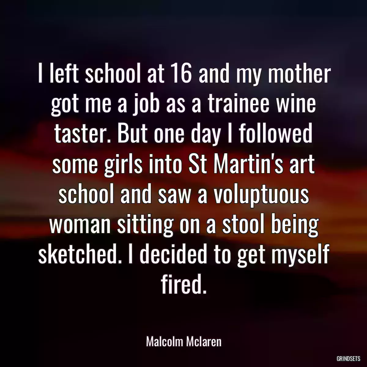 I left school at 16 and my mother got me a job as a trainee wine taster. But one day I followed some girls into St Martin\'s art school and saw a voluptuous woman sitting on a stool being sketched. I decided to get myself fired.