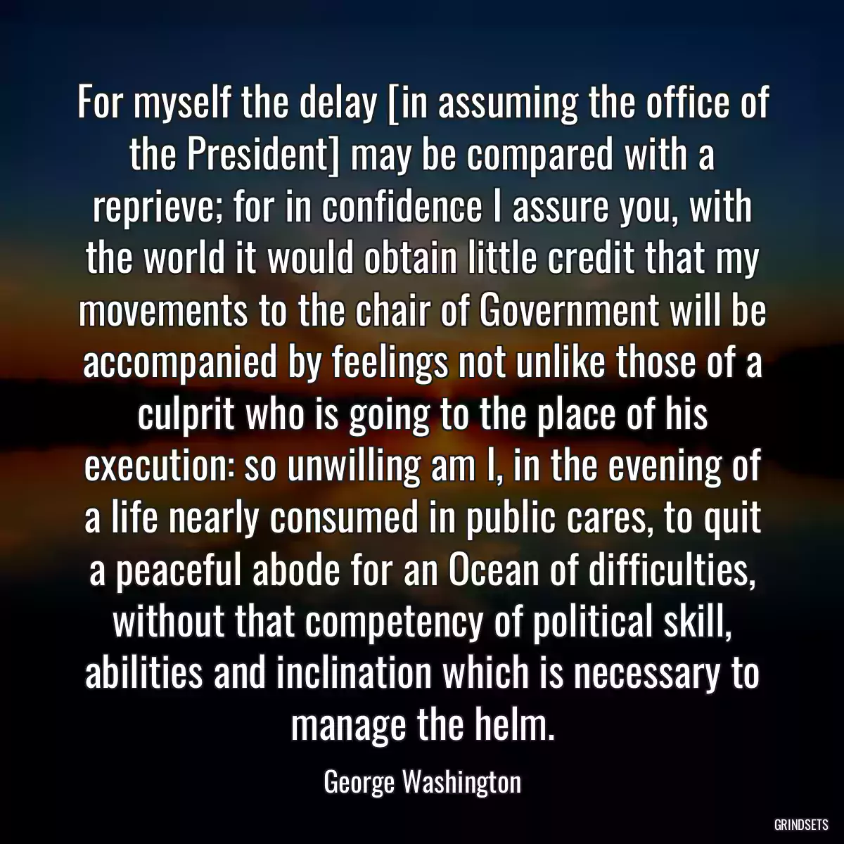 For myself the delay [in assuming the office of the President] may be compared with a reprieve; for in confidence I assure you, with the world it would obtain little credit that my movements to the chair of Government will be accompanied by feelings not unlike those of a culprit who is going to the place of his execution: so unwilling am I, in the evening of a life nearly consumed in public cares, to quit a peaceful abode for an Ocean of difficulties, without that competency of political skill, abilities and inclination which is necessary to manage the helm.