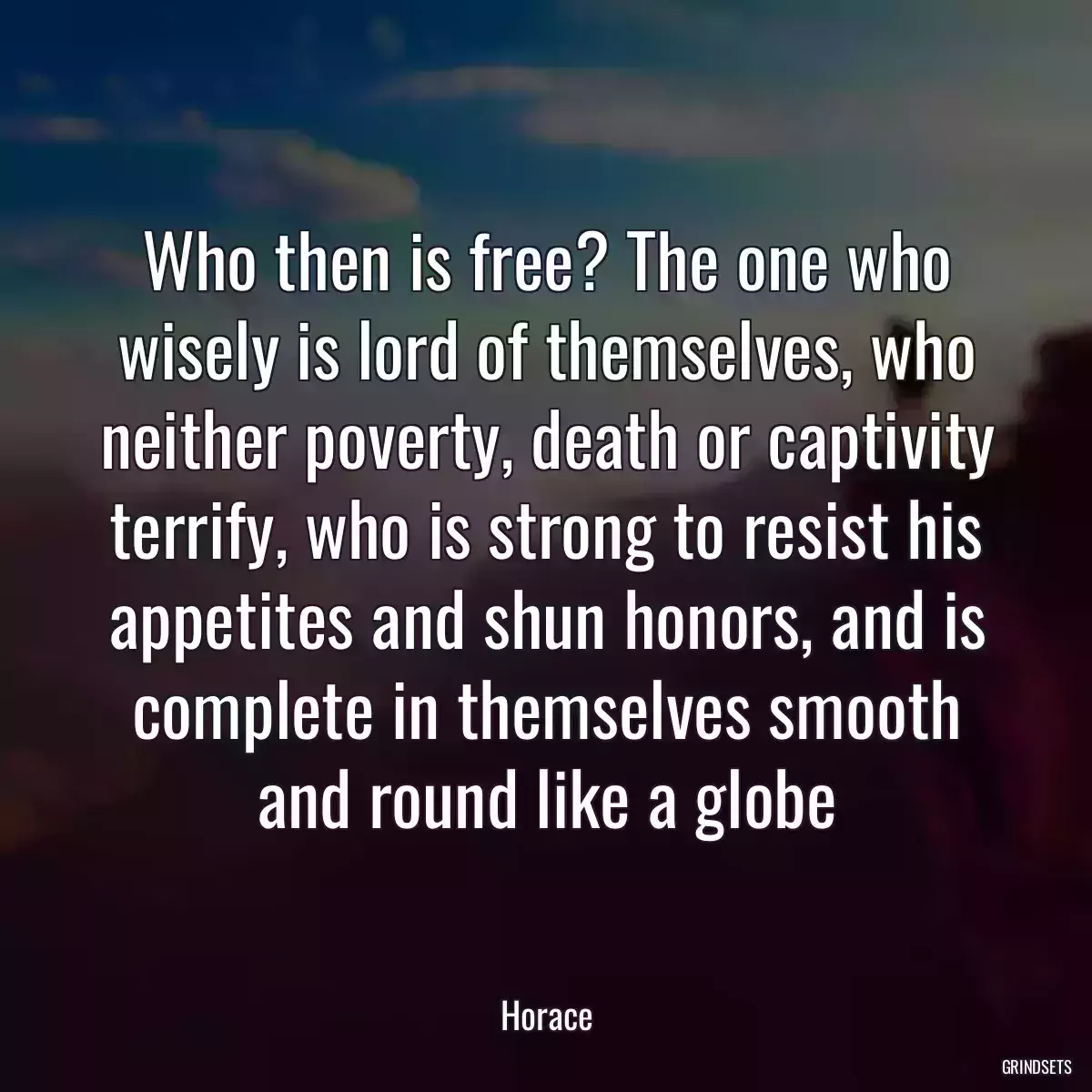 Who then is free? The one who wisely is lord of themselves, who neither poverty, death or captivity terrify, who is strong to resist his appetites and shun honors, and is complete in themselves smooth and round like a globe