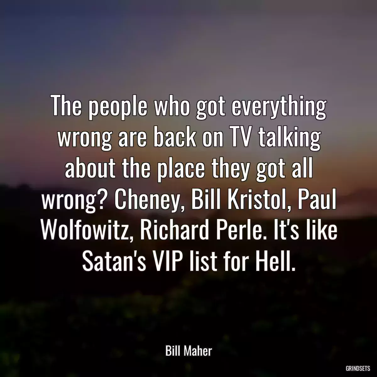 The people who got everything wrong are back on TV talking about the place they got all wrong? Cheney, Bill Kristol, Paul Wolfowitz, Richard Perle. It\'s like Satan\'s VIP list for Hell.