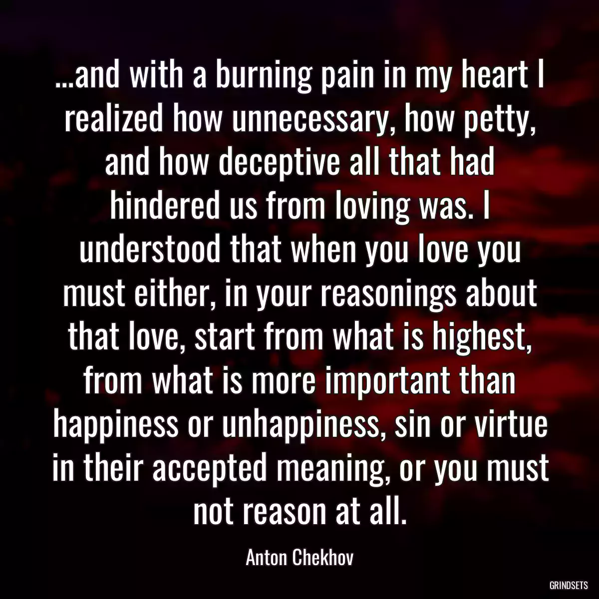 ...and with a burning pain in my heart I realized how unnecessary, how petty, and how deceptive all that had hindered us from loving was. I understood that when you love you must either, in your reasonings about that love, start from what is highest, from what is more important than happiness or unhappiness, sin or virtue in their accepted meaning, or you must not reason at all.