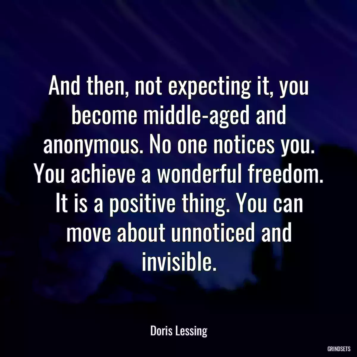 And then, not expecting it, you become middle-aged and anonymous. No one notices you. You achieve a wonderful freedom. It is a positive thing. You can move about unnoticed and invisible.