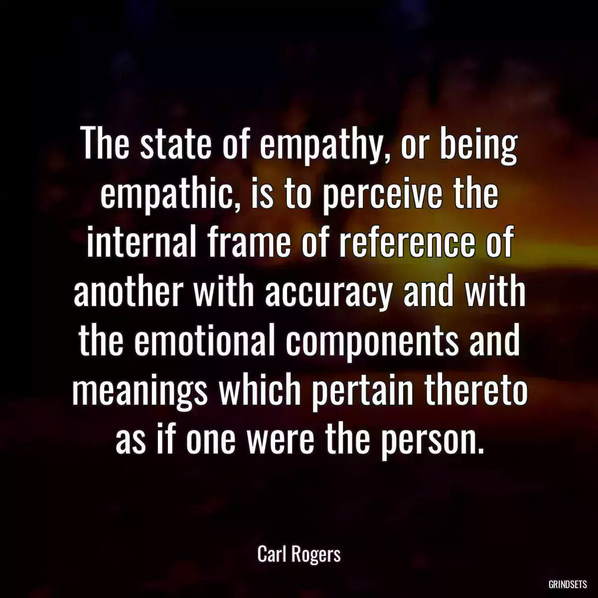 The state of empathy, or being empathic, is to perceive the internal frame of reference of another with accuracy and with the emotional components and meanings which pertain thereto as if one were the person.