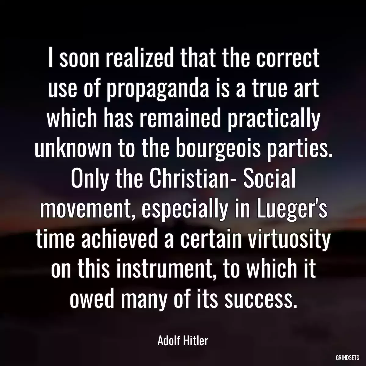 I soon realized that the correct use of propaganda is a true art which has remained practically unknown to the bourgeois parties. Only the Christian- Social movement, especially in Lueger\'s time achieved a certain virtuosity on this instrument, to which it owed many of its success.