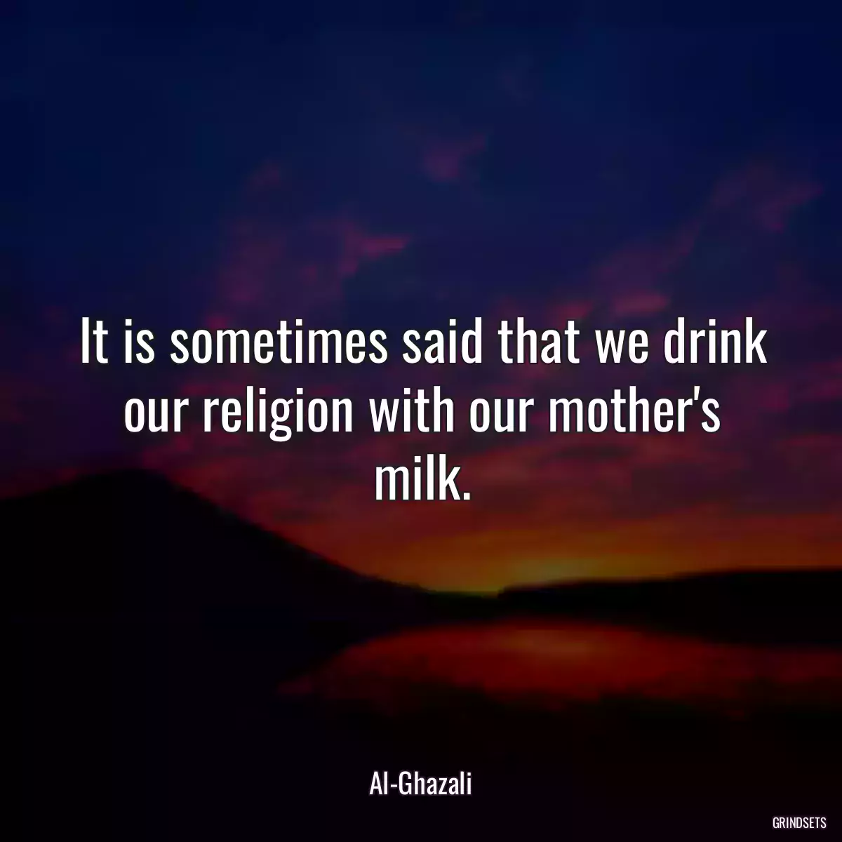 It is sometimes said that we drink our religion with our mother\'s milk.