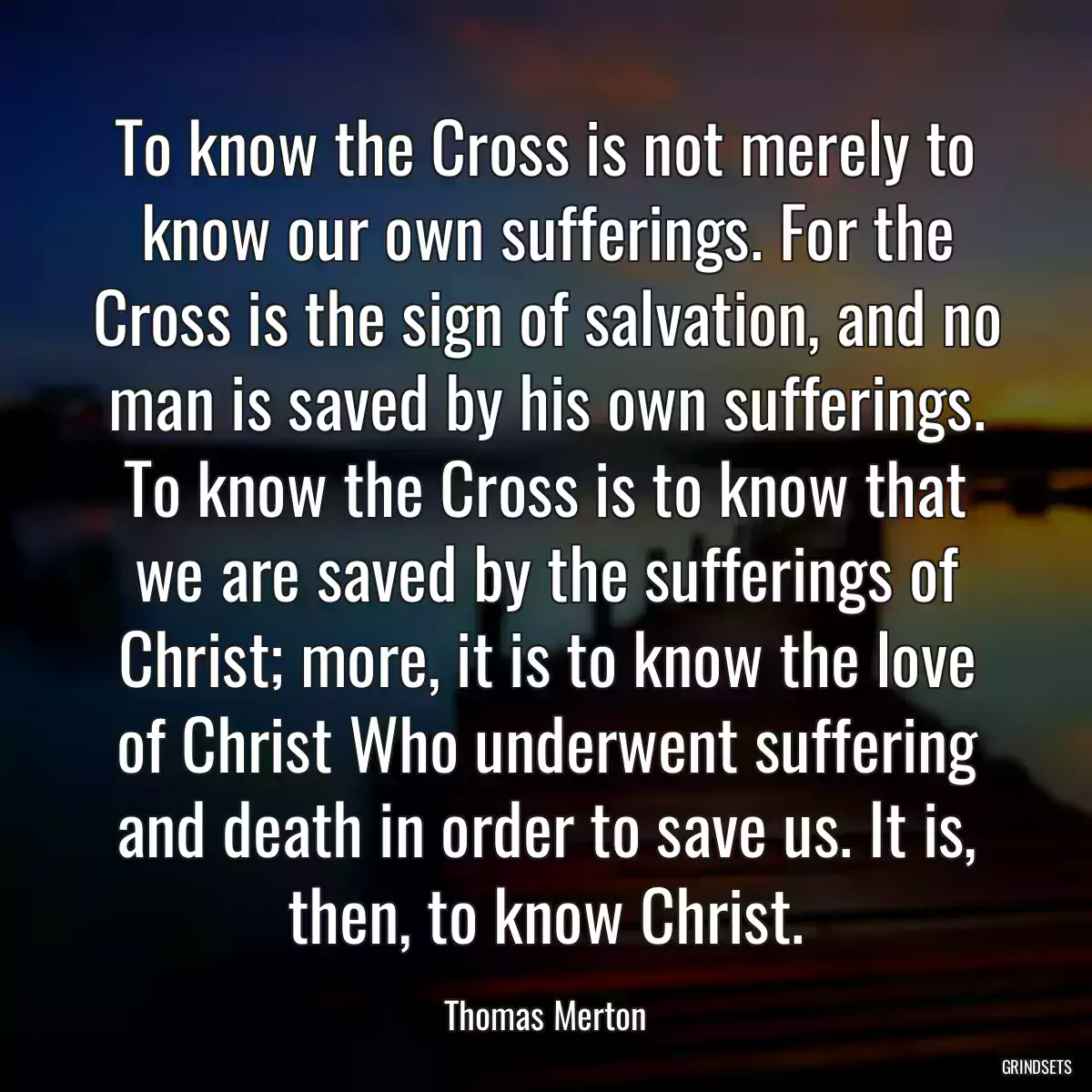 To know the Cross is not merely to know our own sufferings. For the Cross is the sign of salvation, and no man is saved by his own sufferings. To know the Cross is to know that we are saved by the sufferings of Christ; more, it is to know the love of Christ Who underwent suffering and death in order to save us. It is, then, to know Christ.