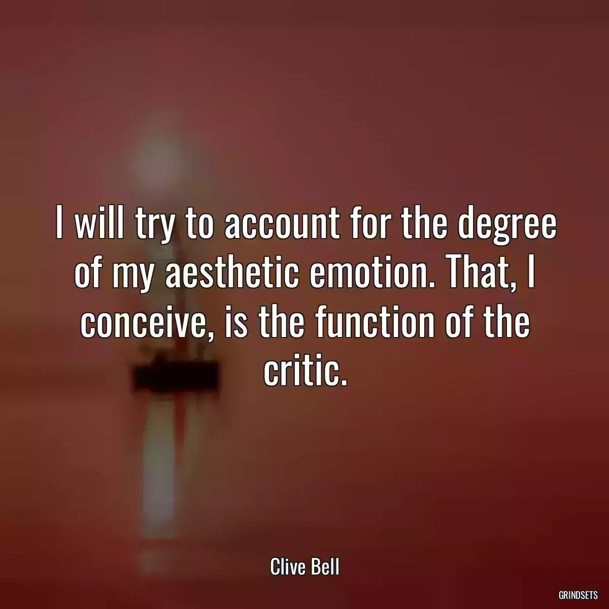 I will try to account for the degree of my aesthetic emotion. That, I conceive, is the function of the critic.