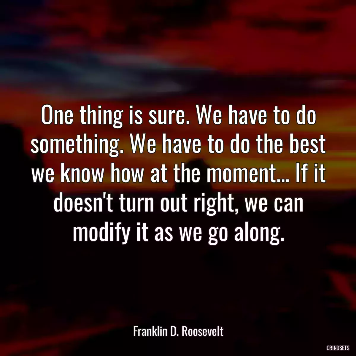 One thing is sure. We have to do something. We have to do the best we know how at the moment... If it doesn\'t turn out right, we can modify it as we go along.