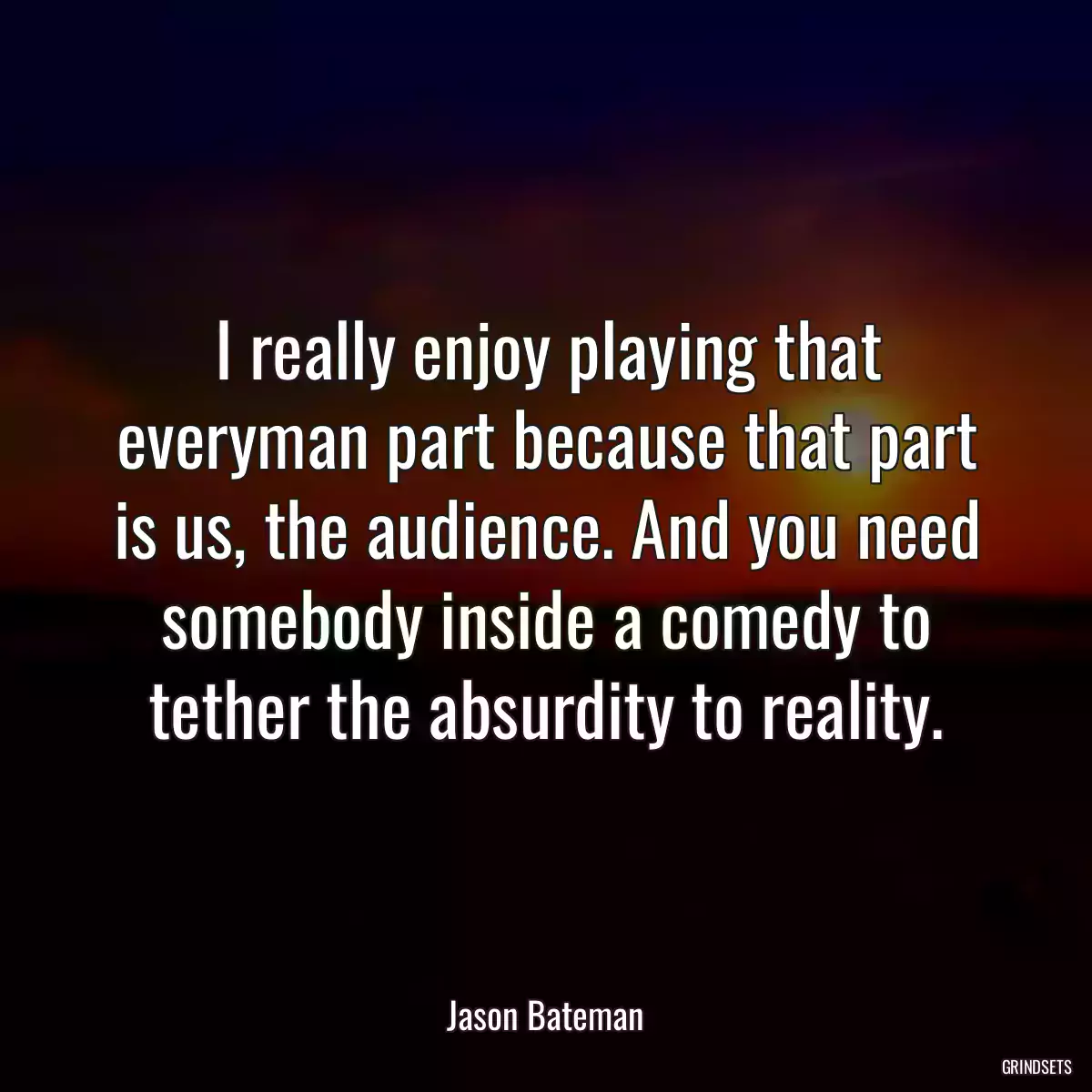 I really enjoy playing that everyman part because that part is us, the audience. And you need somebody inside a comedy to tether the absurdity to reality.