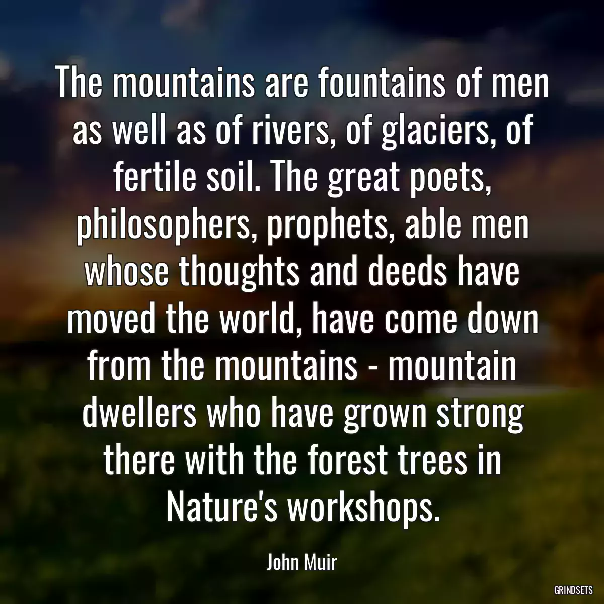 The mountains are fountains of men as well as of rivers, of glaciers, of fertile soil. The great poets, philosophers, prophets, able men whose thoughts and deeds have moved the world, have come down from the mountains - mountain dwellers who have grown strong there with the forest trees in Nature\'s workshops.