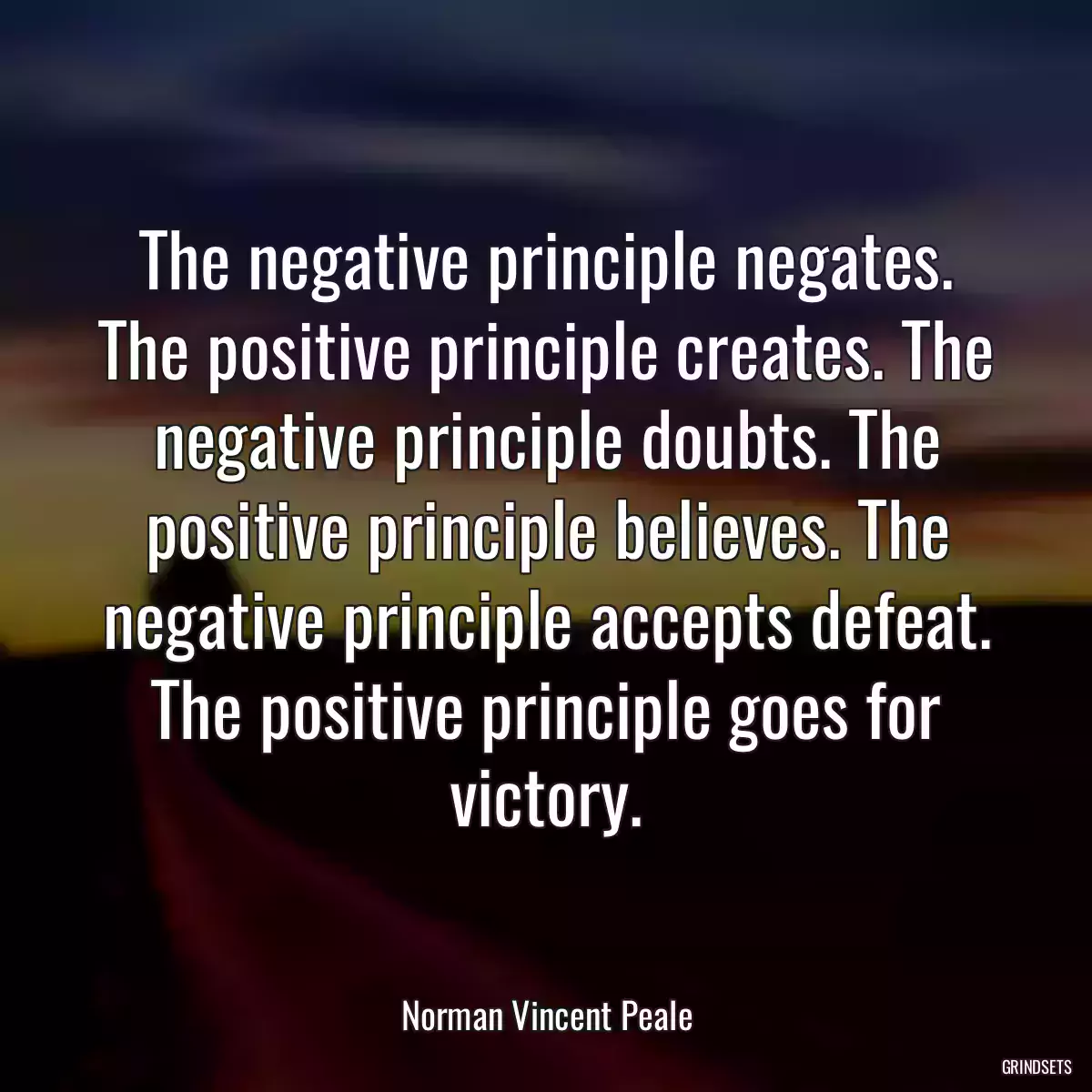 The negative principle negates. The positive principle creates. The negative principle doubts. The positive principle believes. The negative principle accepts defeat. The positive principle goes for victory.