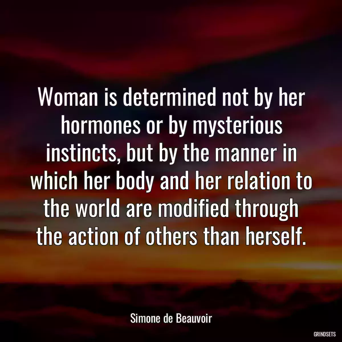 Woman is determined not by her hormones or by mysterious instincts, but by the manner in which her body and her relation to the world are modified through the action of others than herself.