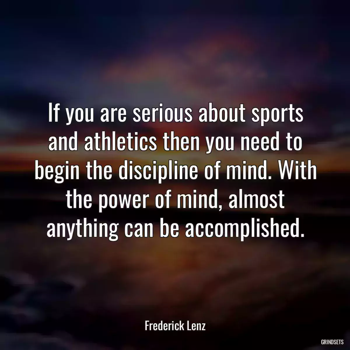 If you are serious about sports and athletics then you need to begin the discipline of mind. With the power of mind, almost anything can be accomplished.