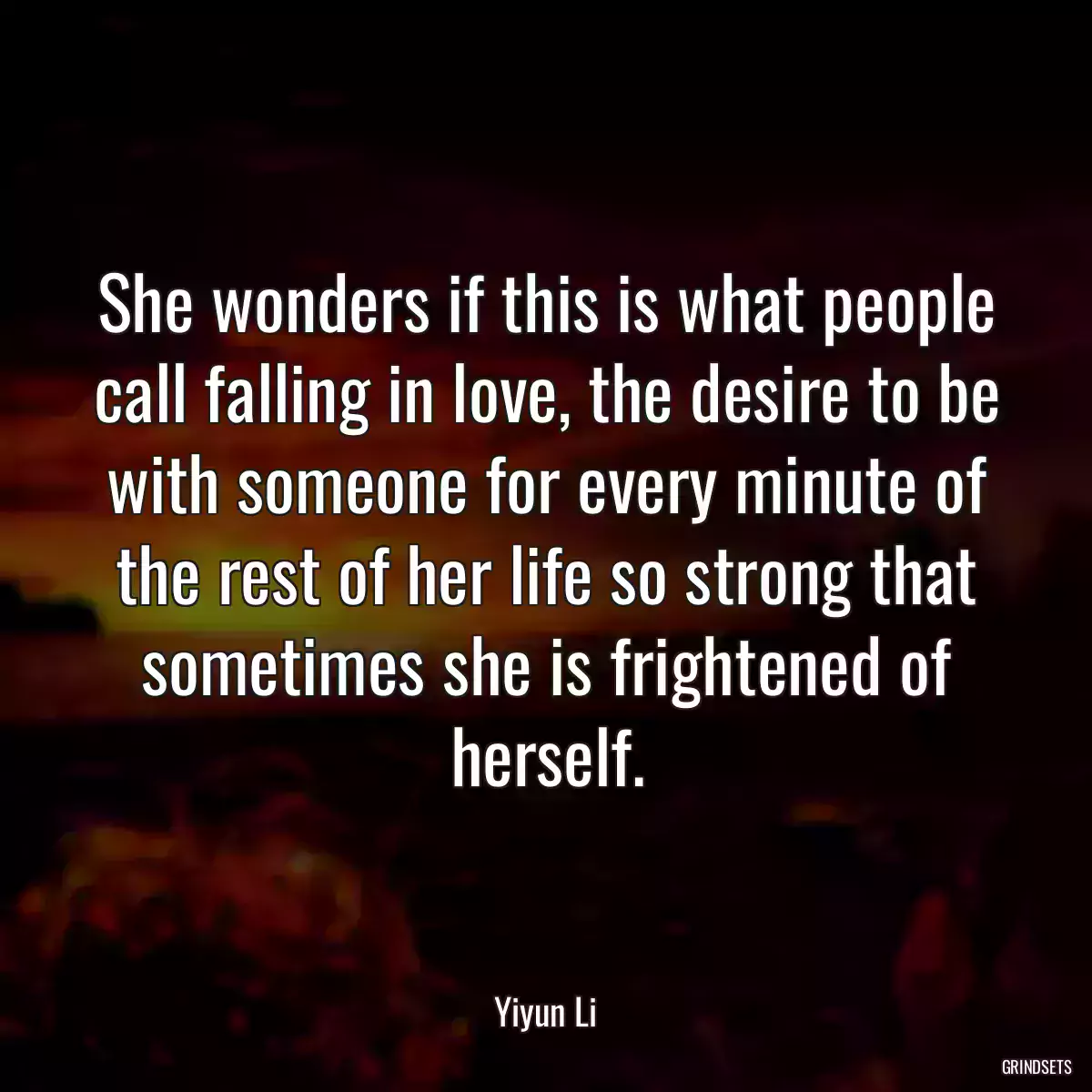 She wonders if this is what people call falling in love, the desire to be with someone for every minute of the rest of her life so strong that sometimes she is frightened of herself.