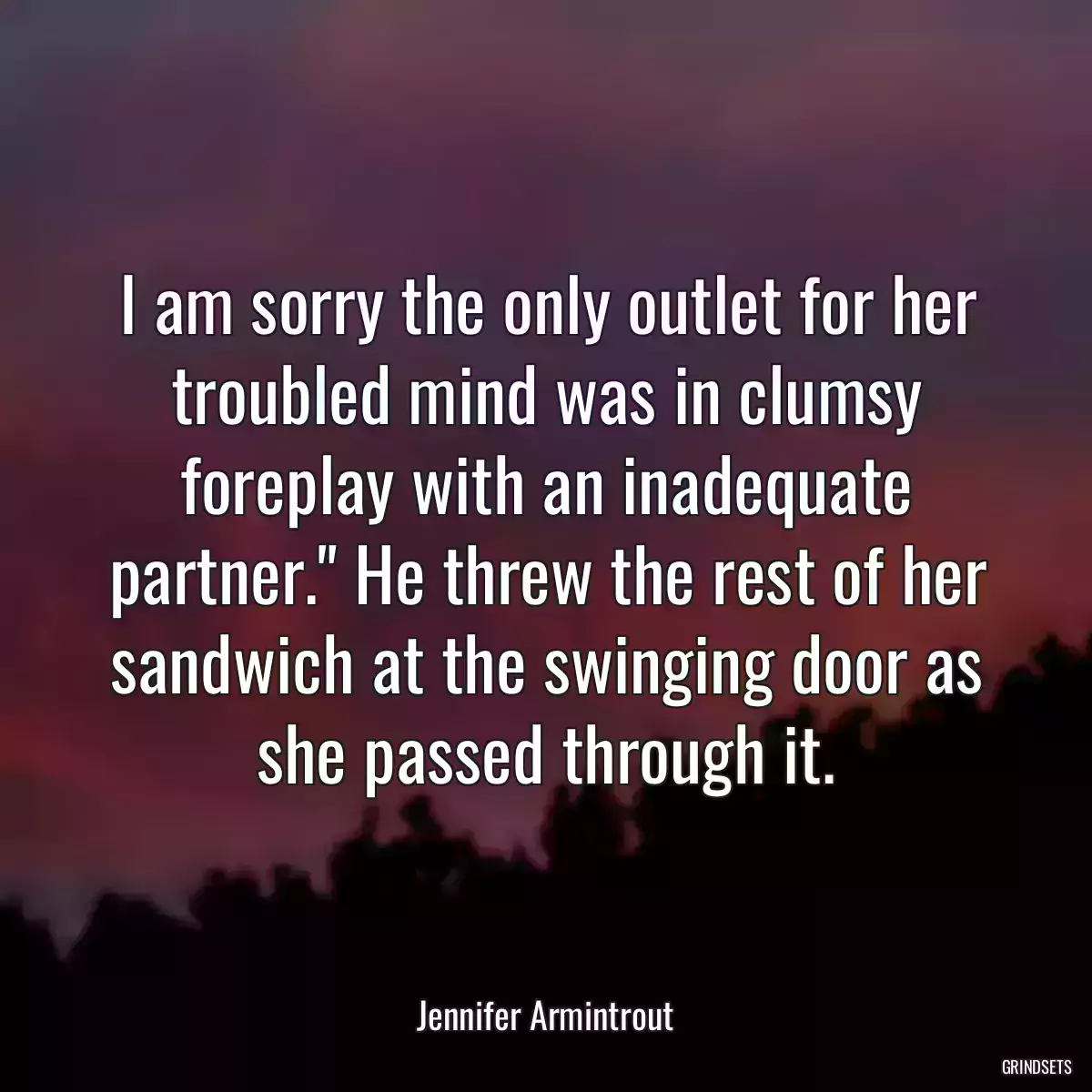 I am sorry the only outlet for her troubled mind was in clumsy foreplay with an inadequate partner.\