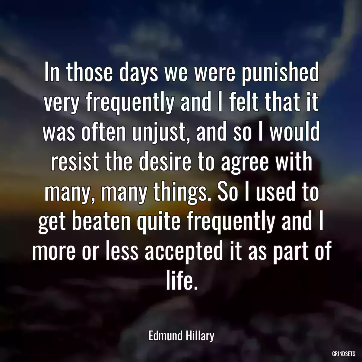 In those days we were punished very frequently and I felt that it was often unjust, and so I would resist the desire to agree with many, many things. So I used to get beaten quite frequently and I more or less accepted it as part of life.