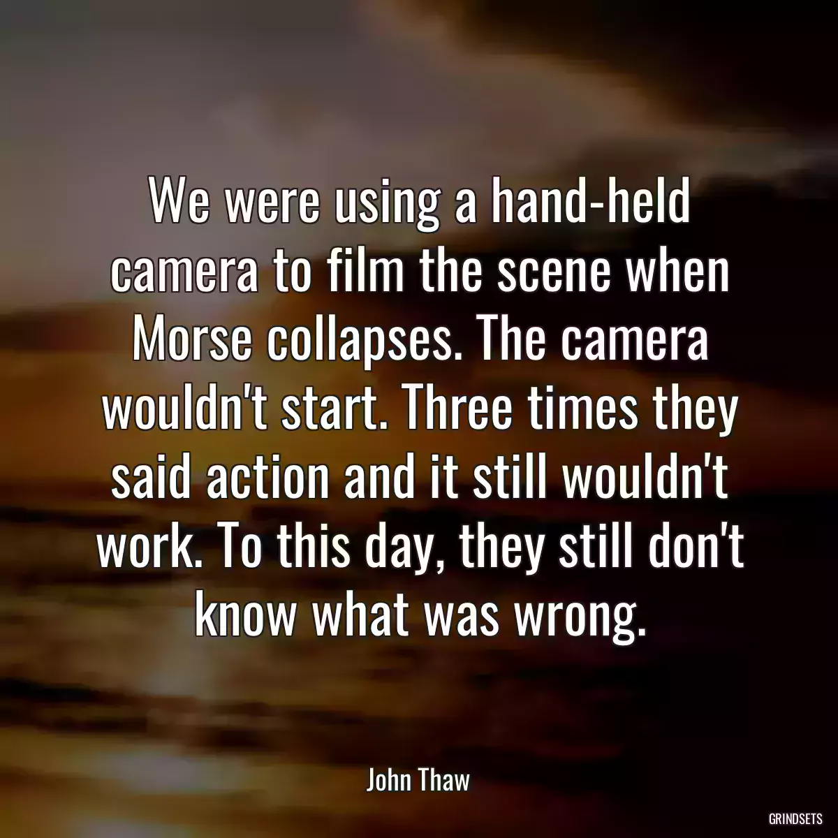 We were using a hand-held camera to film the scene when Morse collapses. The camera wouldn\'t start. Three times they said action and it still wouldn\'t work. To this day, they still don\'t know what was wrong.