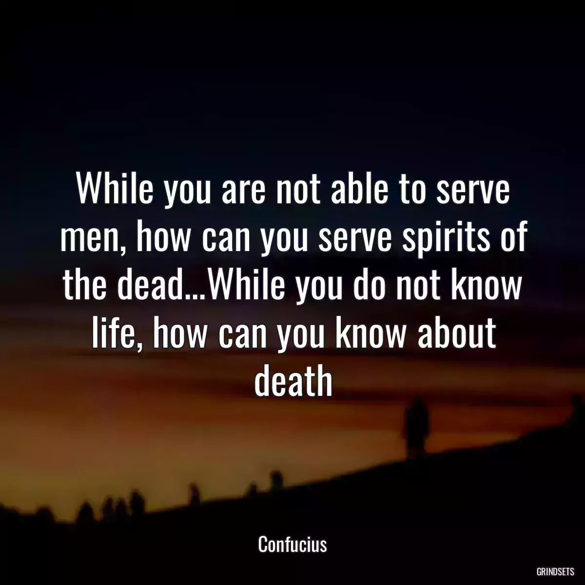 While you are not able to serve men, how can you serve spirits of the dead...While you do not know life, how can you know about death