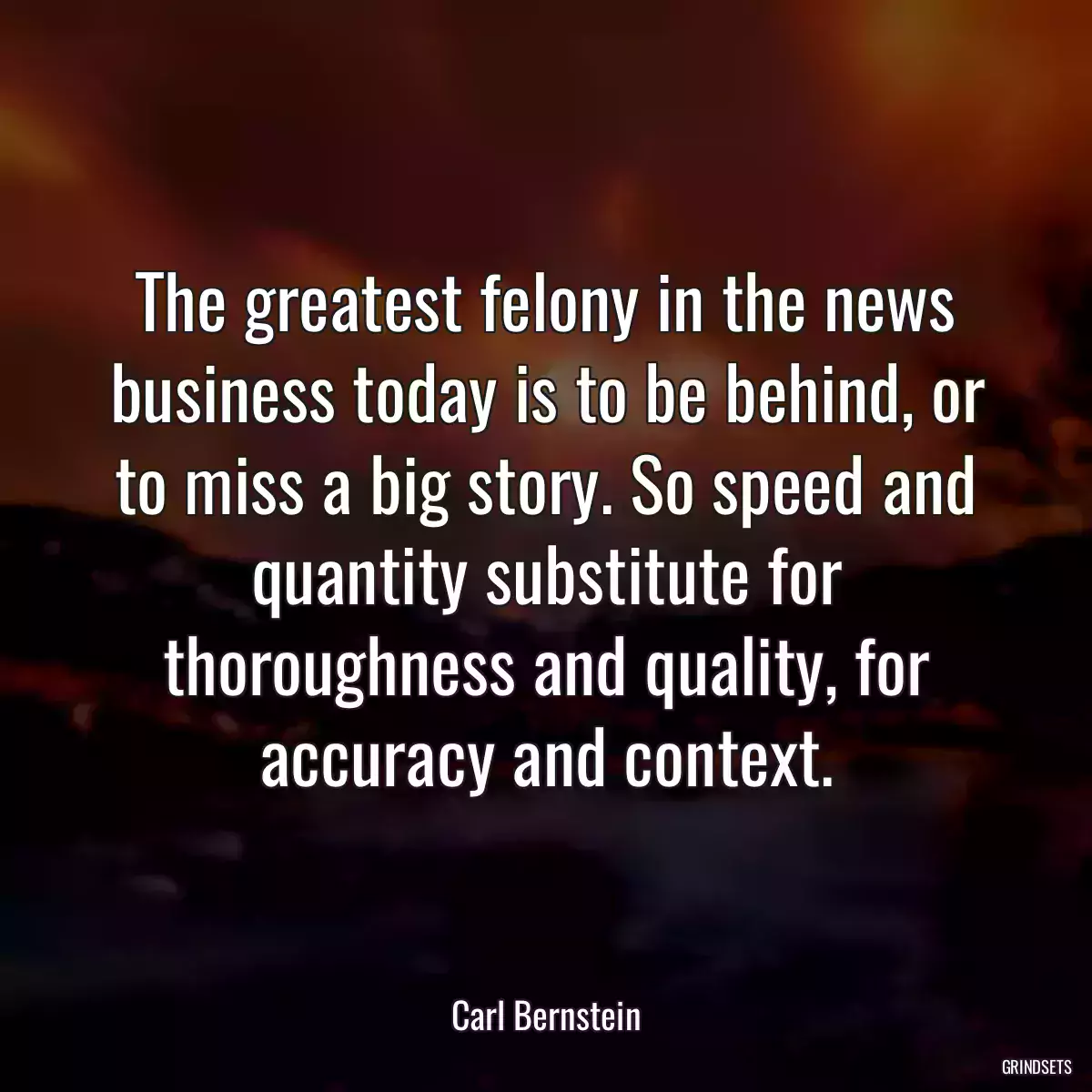 The greatest felony in the news business today is to be behind, or to miss a big story. So speed and quantity substitute for thoroughness and quality, for accuracy and context.