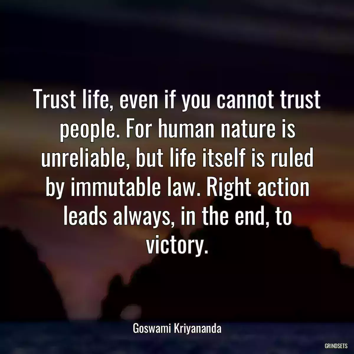 Trust life, even if you cannot trust people. For human nature is unreliable, but life itself is ruled by immutable law. Right action leads always, in the end, to victory.