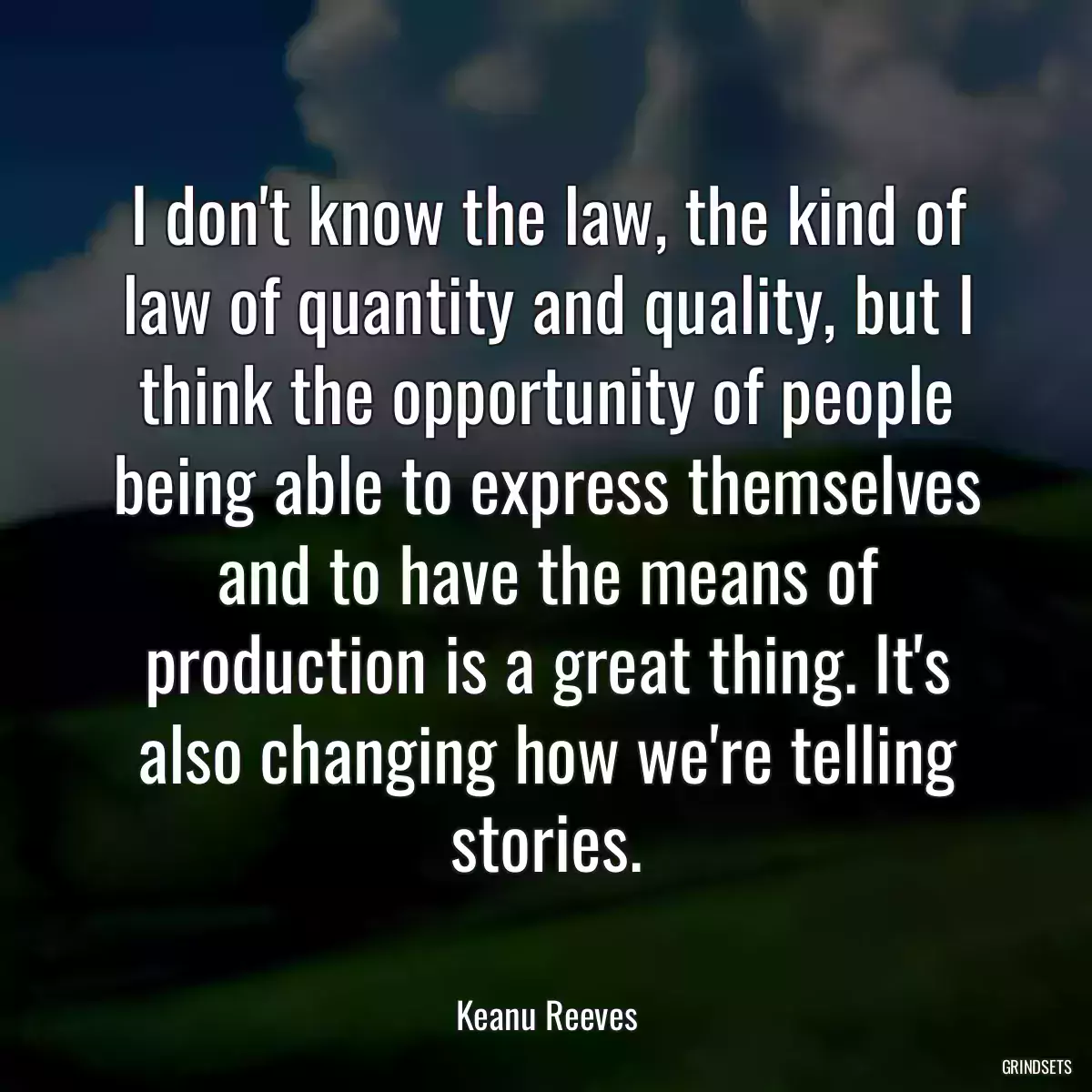 I don\'t know the law, the kind of law of quantity and quality, but I think the opportunity of people being able to express themselves and to have the means of production is a great thing. It\'s also changing how we\'re telling stories.