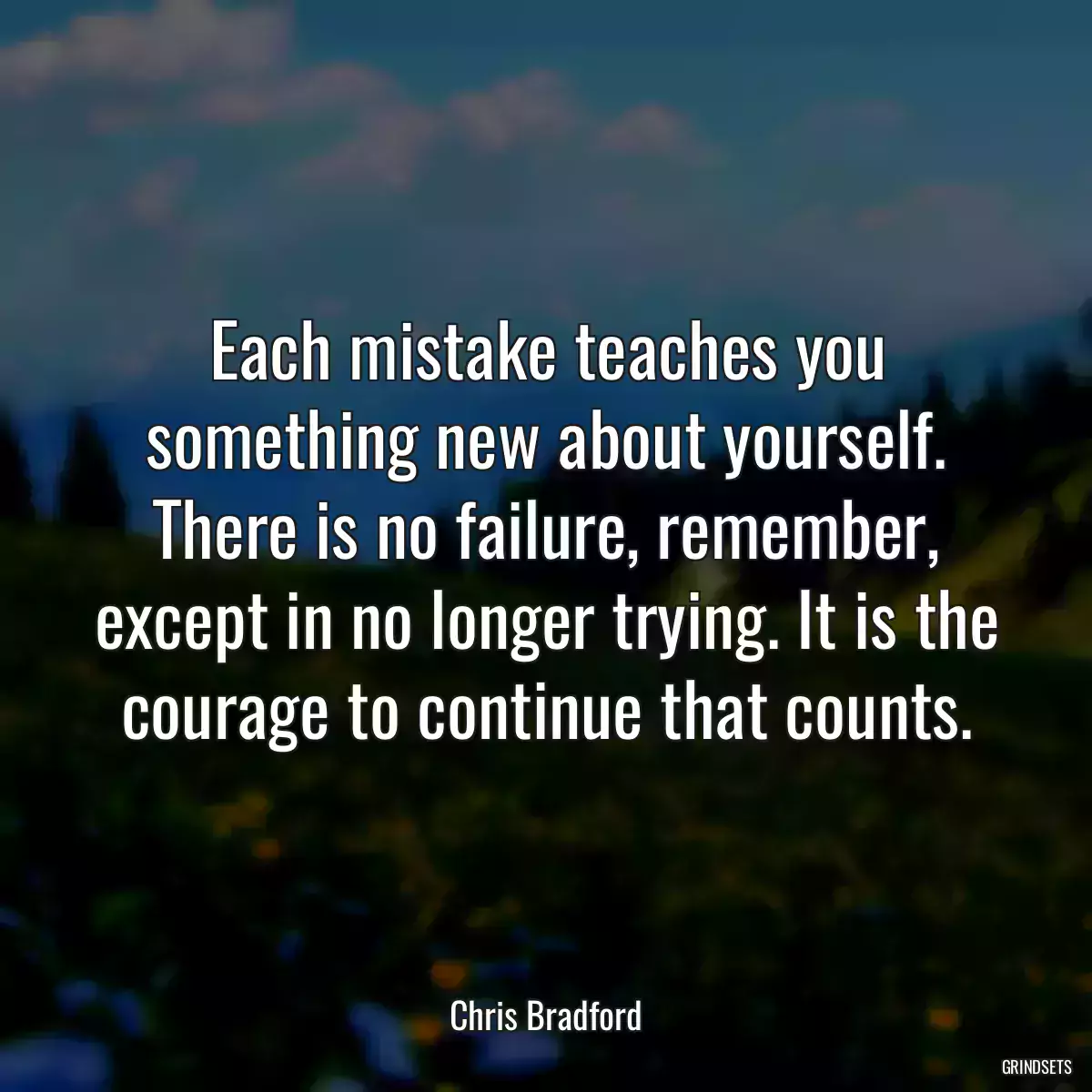 Each mistake teaches you something new about yourself. There is no failure, remember, except in no longer trying. It is the courage to continue that counts.