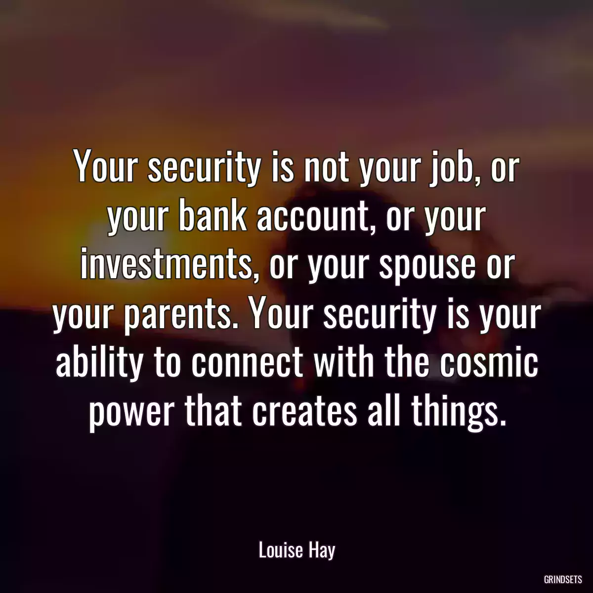 Your security is not your job, or your bank account, or your investments, or your spouse or your parents. Your security is your ability to connect with the cosmic power that creates all things.