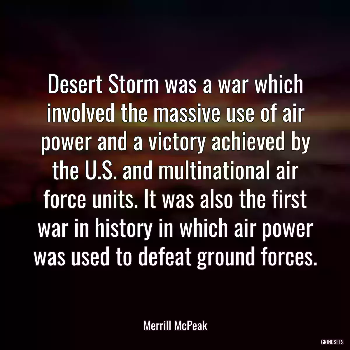 Desert Storm was a war which involved the massive use of air power and a victory achieved by the U.S. and multinational air force units. It was also the first war in history in which air power was used to defeat ground forces.