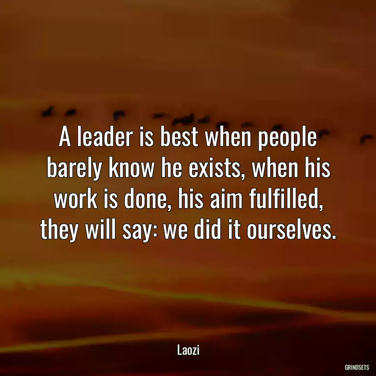 A leader is best when people barely know he exists, when his work is done, his aim fulfilled, they will say: we did it ourselves.