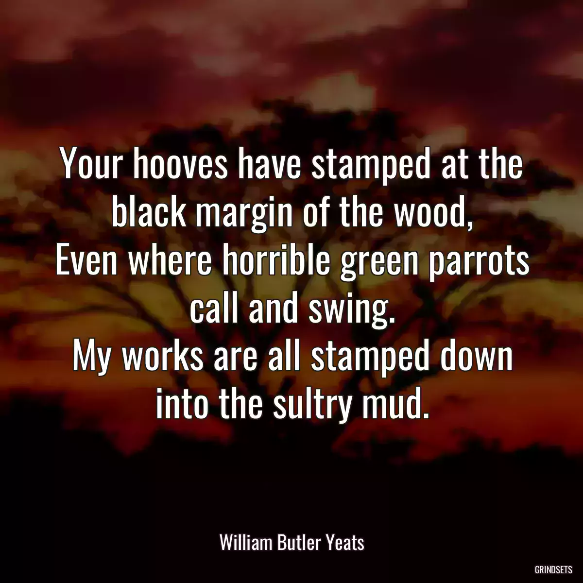 Your hooves have stamped at the black margin of the wood,
Even where horrible green parrots call and swing.
My works are all stamped down into the sultry mud.