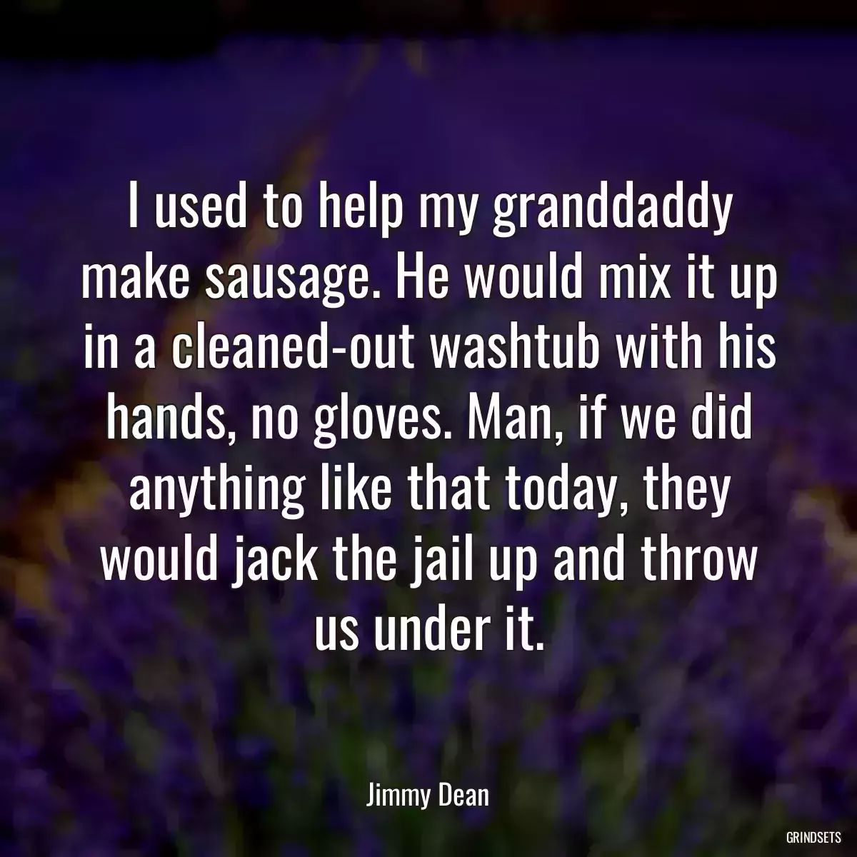 I used to help my granddaddy make sausage. He would mix it up in a cleaned-out washtub with his hands, no gloves. Man, if we did anything like that today, they would jack the jail up and throw us under it.