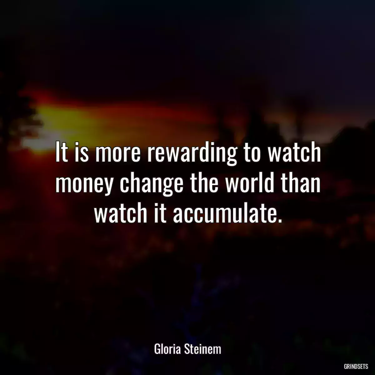 It is more rewarding to watch money change the world than watch it accumulate.