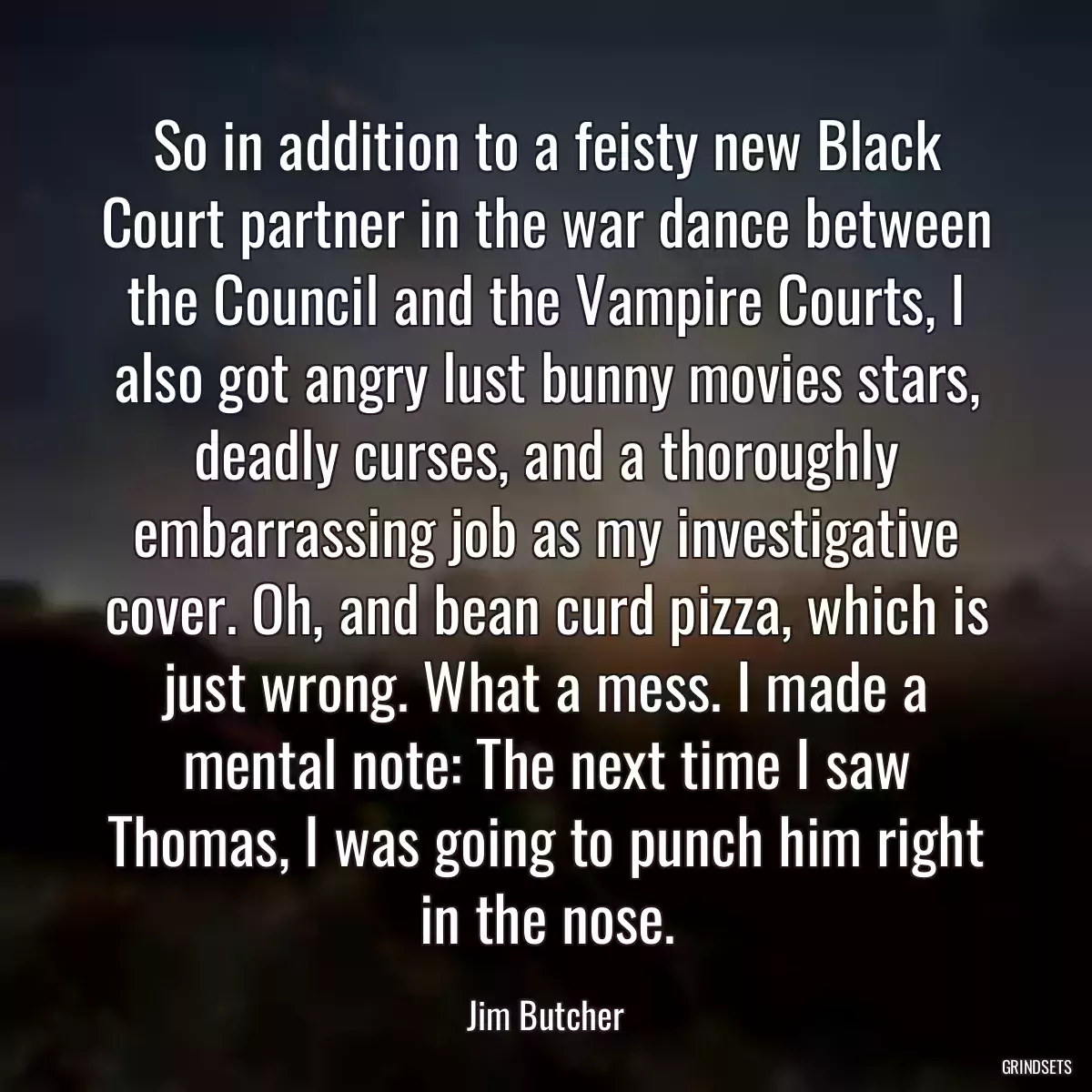 So in addition to a feisty new Black Court partner in the war dance between the Council and the Vampire Courts, I also got angry lust bunny movies stars, deadly curses, and a thoroughly embarrassing job as my investigative cover. Oh, and bean curd pizza, which is just wrong. What a mess. I made a mental note: The next time I saw Thomas, I was going to punch him right in the nose.