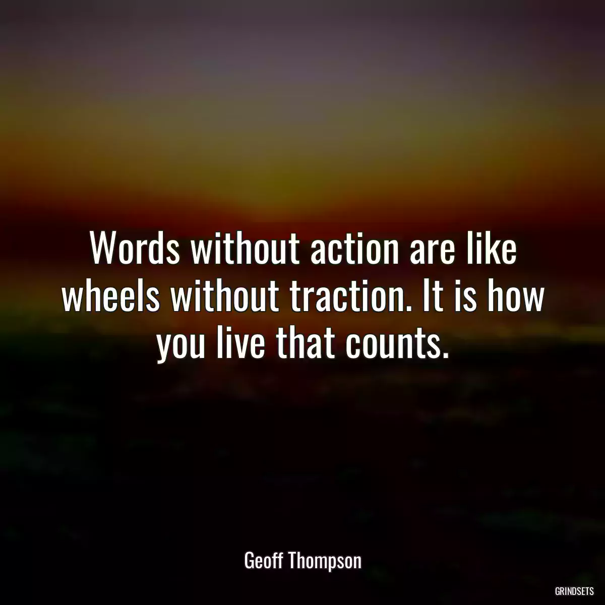 Words without action are like wheels without traction. It is how you live that counts.