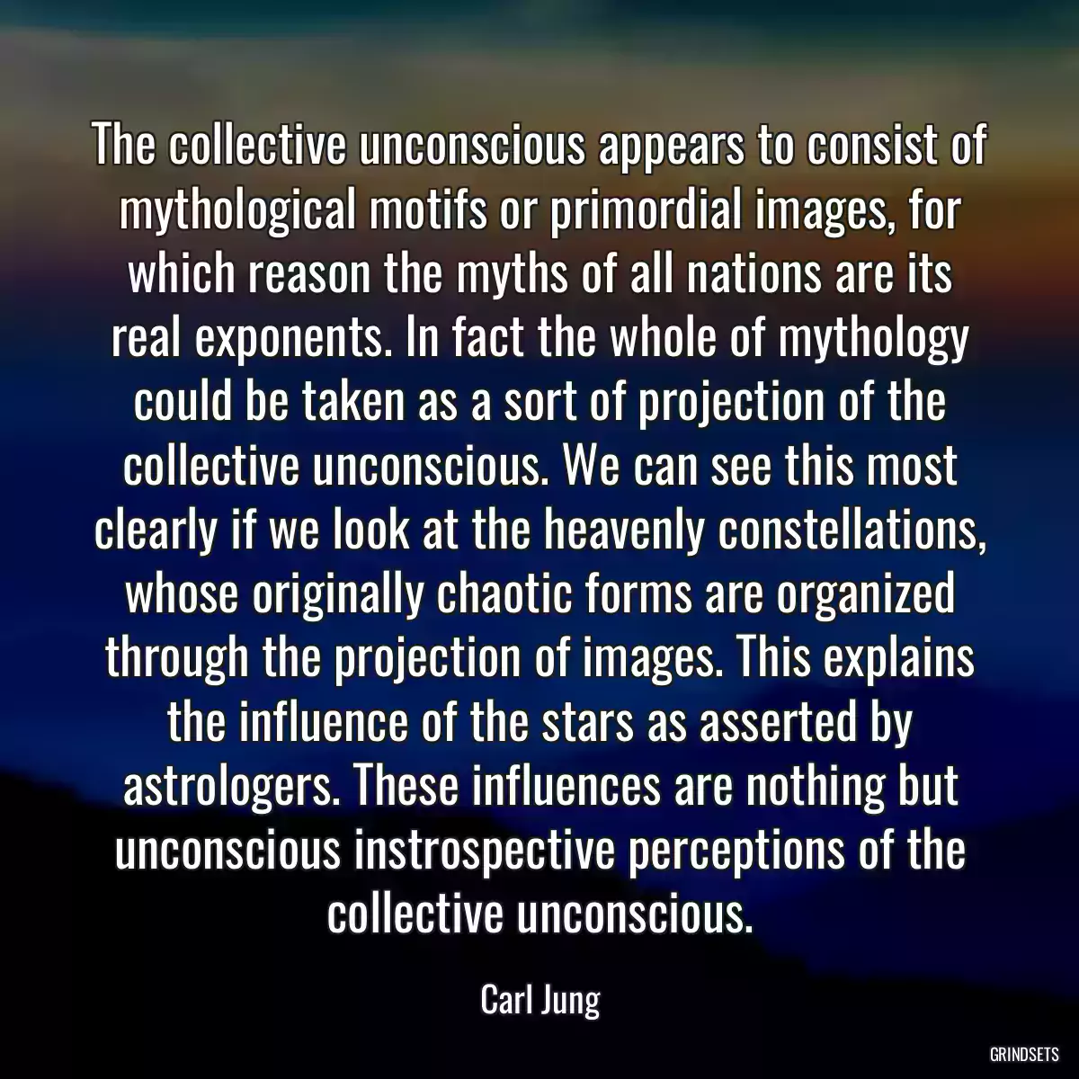 The collective unconscious appears to consist of mythological motifs or primordial images, for which reason the myths of all nations are its real exponents. In fact the whole of mythology could be taken as a sort of projection of the collective unconscious. We can see this most clearly if we look at the heavenly constellations, whose originally chaotic forms are organized through the projection of images. This explains the influence of the stars as asserted by astrologers. These influences are nothing but unconscious instrospective perceptions of the collective unconscious.