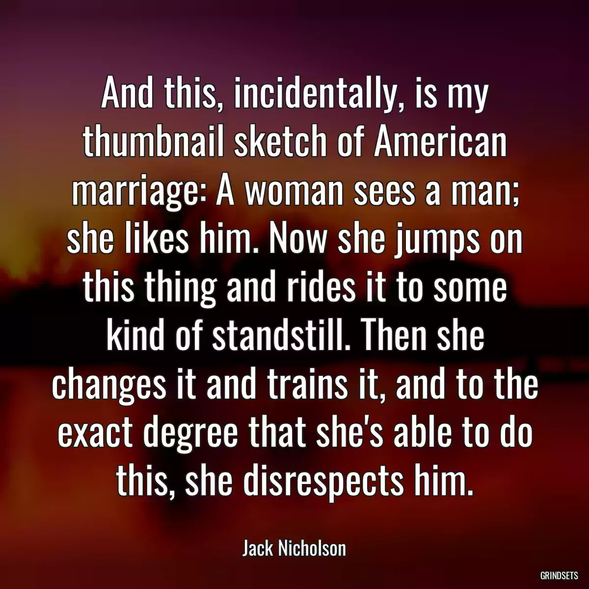 And this, incidentally, is my thumbnail sketch of American marriage: A woman sees a man; she likes him. Now she jumps on this thing and rides it to some kind of standstill. Then she changes it and trains it, and to the exact degree that she\'s able to do this, she disrespects him.