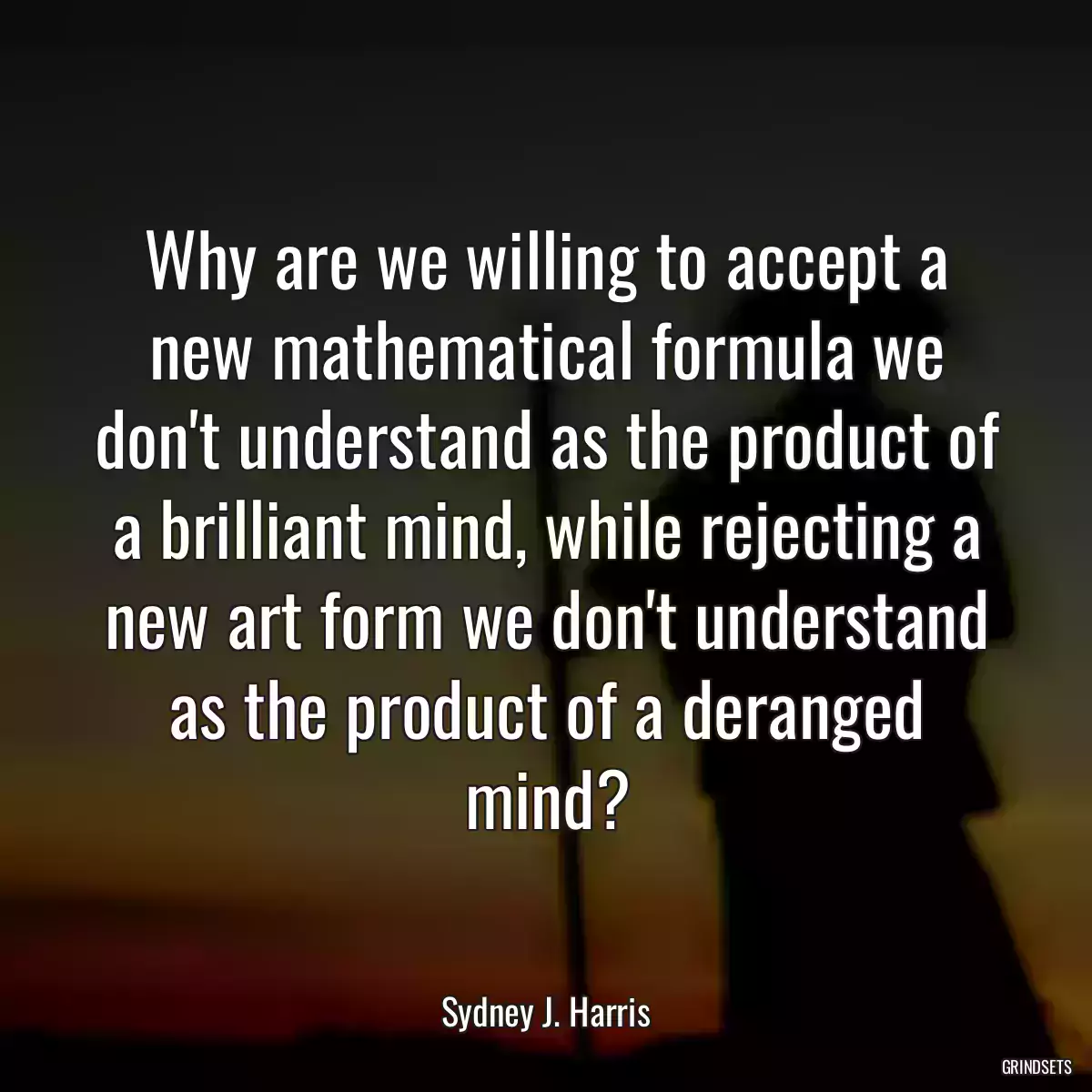 Why are we willing to accept a new mathematical formula we don\'t understand as the product of a brilliant mind, while rejecting a new art form we don\'t understand as the product of a deranged mind?